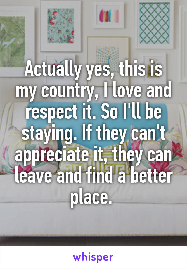 Actually yes, this is my country, I love and respect it. So I'll be staying. If they can't appreciate it, they can leave and find a better place. 