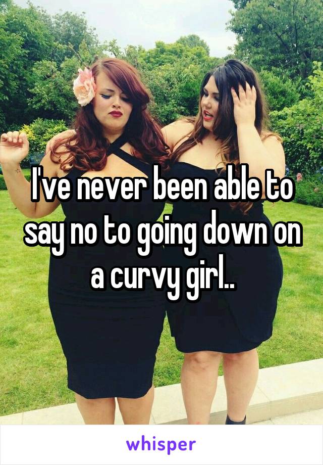 I've never been able to say no to going down on a curvy girl..
