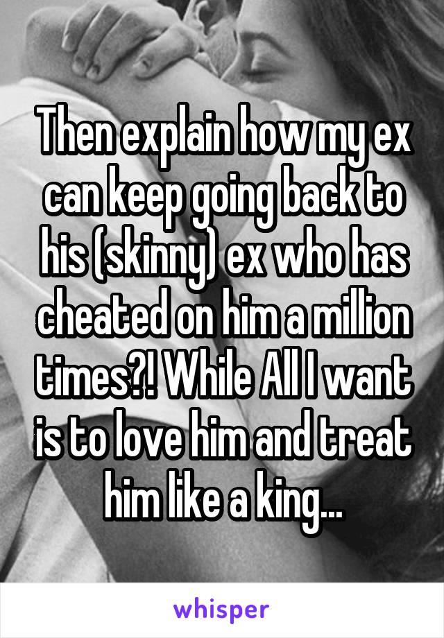 Then explain how my ex can keep going back to his (skinny) ex who has cheated on him a million times?! While All I want is to love him and treat him like a king...