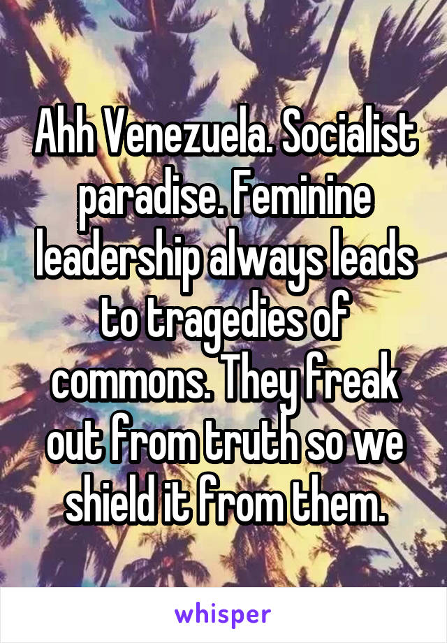 Ahh Venezuela. Socialist paradise. Feminine leadership always leads to tragedies of commons. They freak out from truth so we shield it from them.