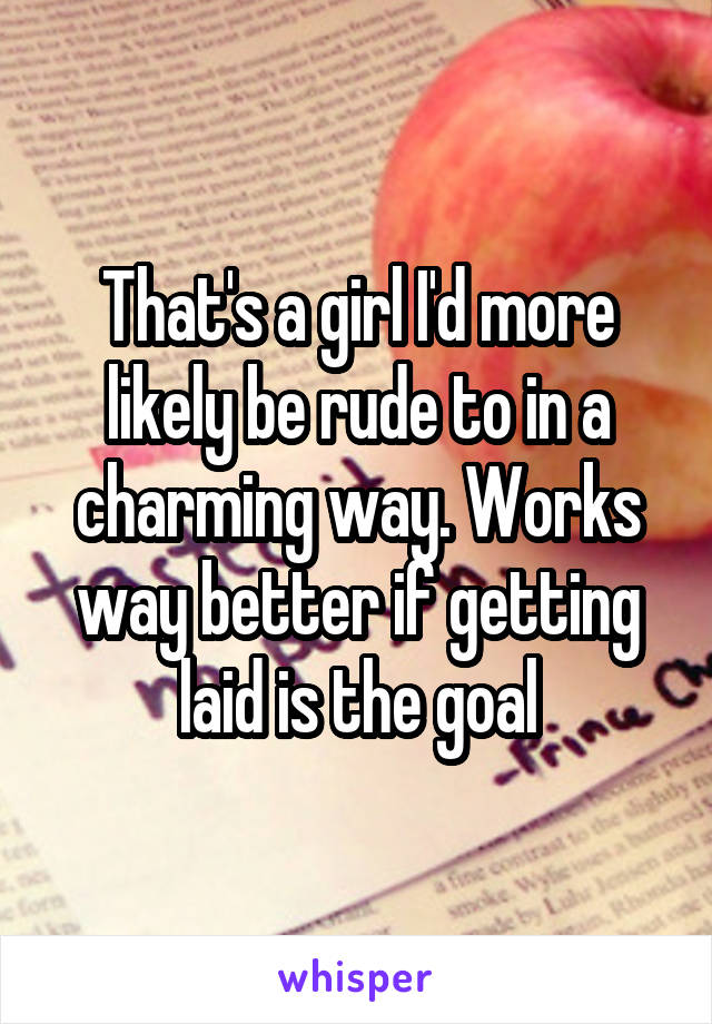 That's a girl I'd more likely be rude to in a charming way. Works way better if getting laid is the goal