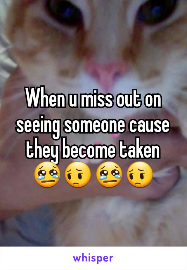 When u miss out on  seeing someone cause they become taken 😢😔😢😔