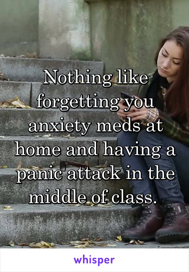 Nothing like forgetting you anxiety meds at home and having a panic attack in the middle of class. 