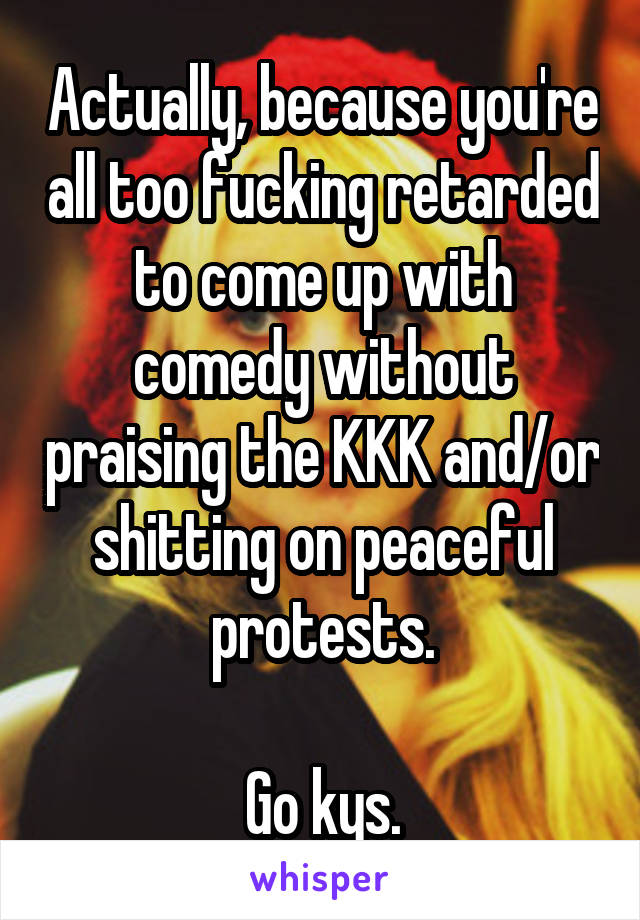Actually, because you're all too fucking retarded to come up with comedy without praising the KKK and/or shitting on peaceful protests.

Go kys.