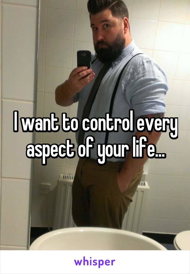 I want to control every aspect of your life...