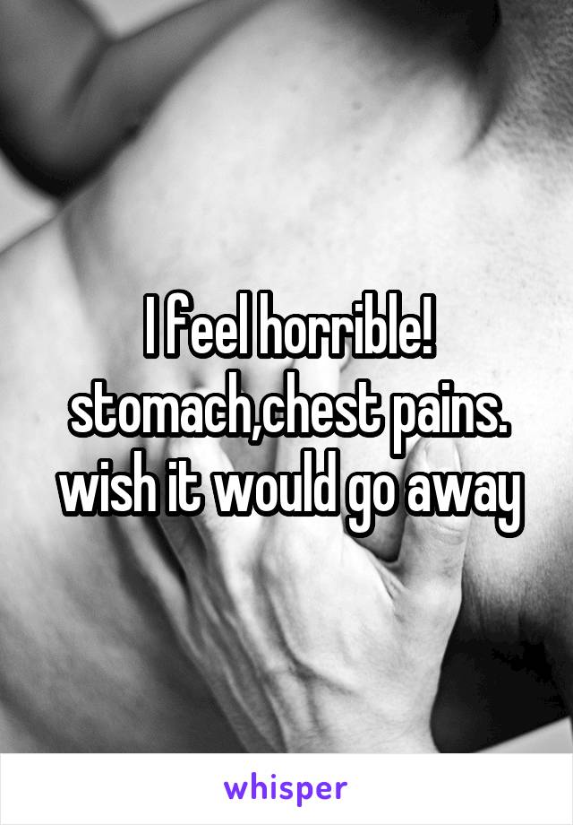 I feel horrible! stomach,chest pains. wish it would go away