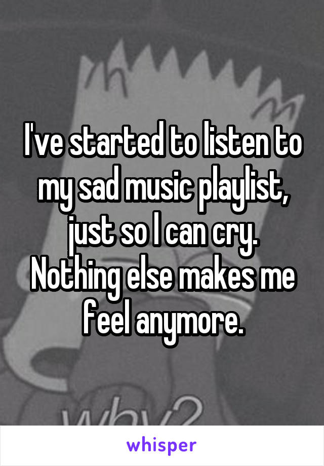 I've started to listen to my sad music playlist, just so I can cry. Nothing else makes me feel anymore.