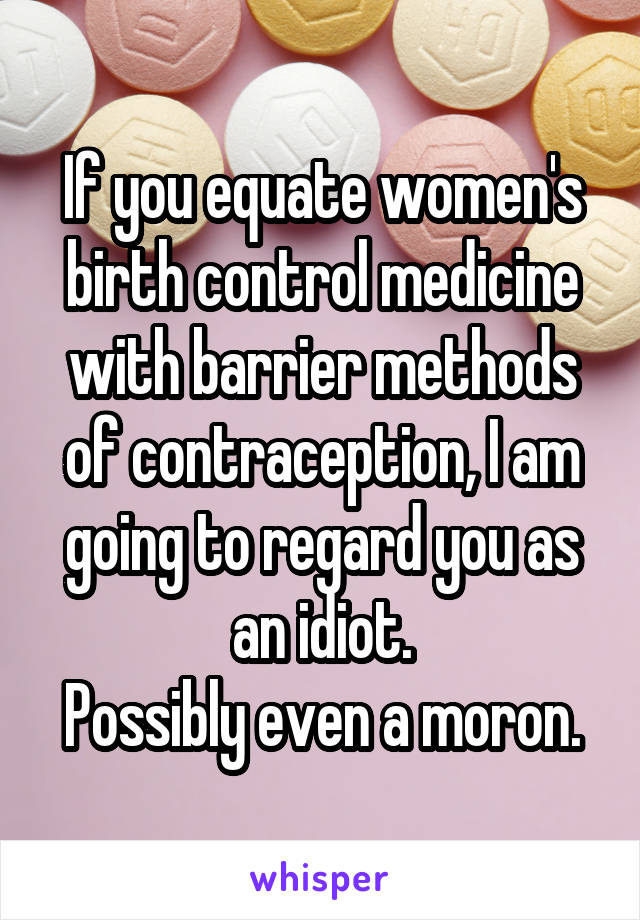 If you equate women's birth control medicine with barrier methods of contraception, I am going to regard you as an idiot.
Possibly even a moron.