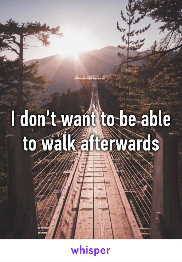 I don’t want to be able to walk afterwards 