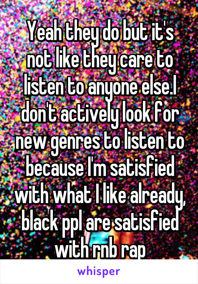 Yeah they do but it's not like they care to listen to anyone else.I don't actively look for new genres to listen to because I'm satisfied with what I like already, black ppl are satisfied with rnb rap