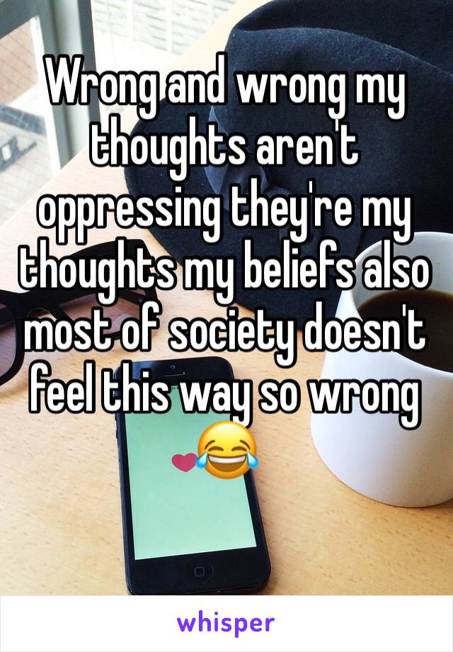 Wrong and wrong my thoughts aren't oppressing they're my thoughts my beliefs also most of society doesn't feel this way so wrong 😂