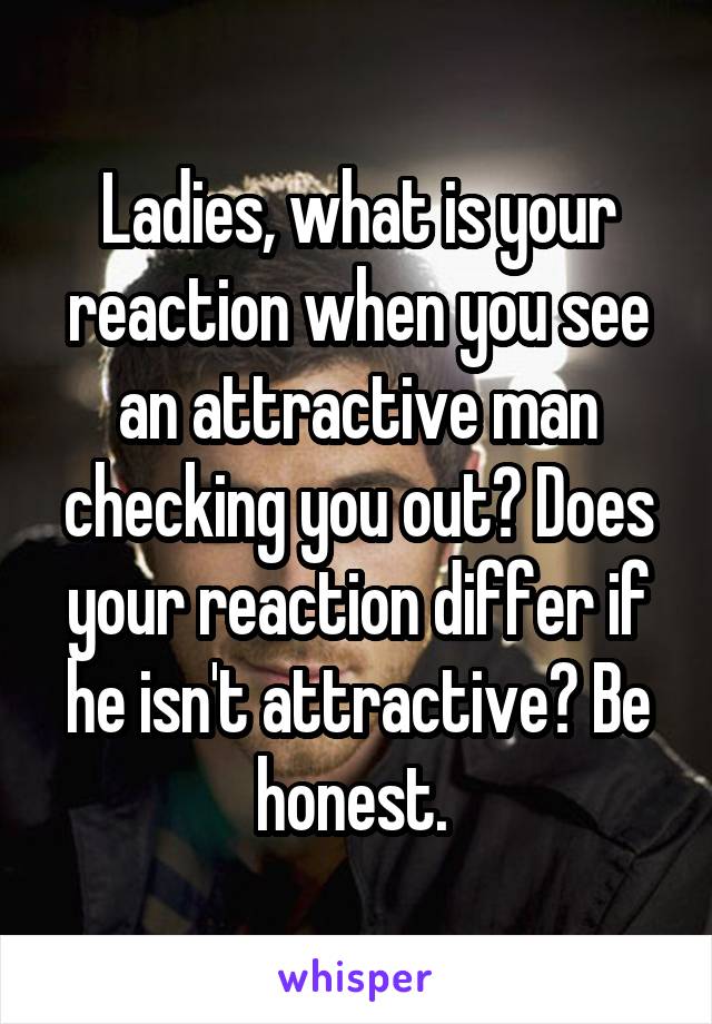Ladies, what is your reaction when you see an attractive man checking you out? Does your reaction differ if he isn't attractive? Be honest. 