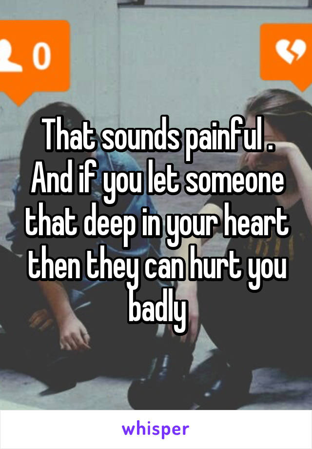 That sounds painful .
And if you let someone that deep in your heart then they can hurt you badly