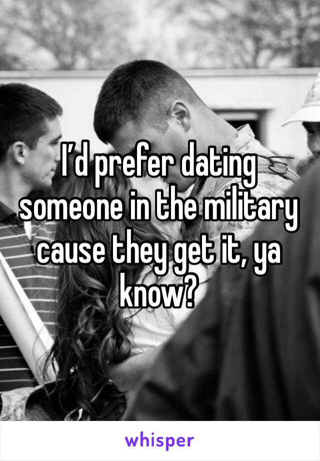I’d prefer dating someone in the military cause they get it, ya know?
