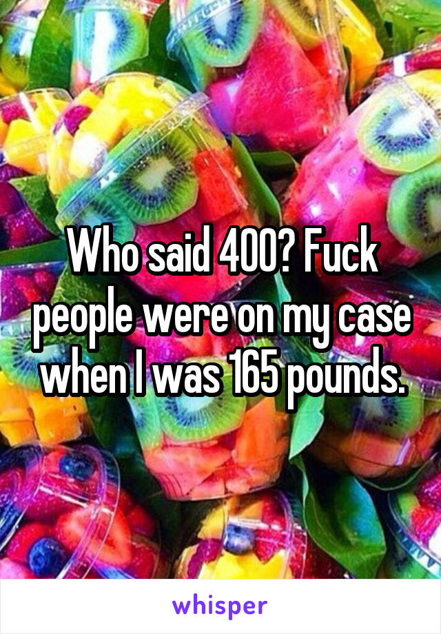 Who said 400? Fuck people were on my case when I was 165 pounds.