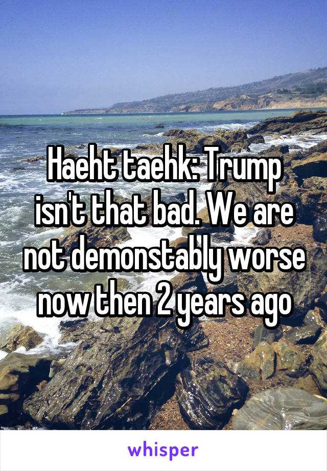 Haeht taehk: Trump isn't that bad. We are not demonstably worse now then 2 years ago