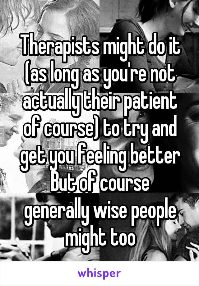 Therapists might do it (as long as you're not actually their patient of course) to try and get you feeling better
But of course generally wise people might too