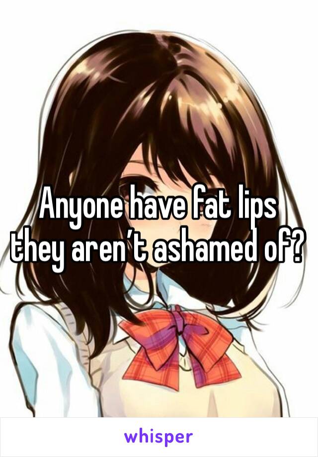 Anyone have fat lips they aren’t ashamed of? 
