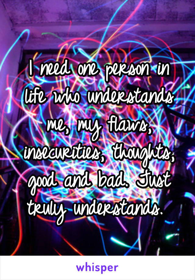 I need one person in life who understands me, my flaws, insecurities, thoughts, good and bad. Just truly understands. 