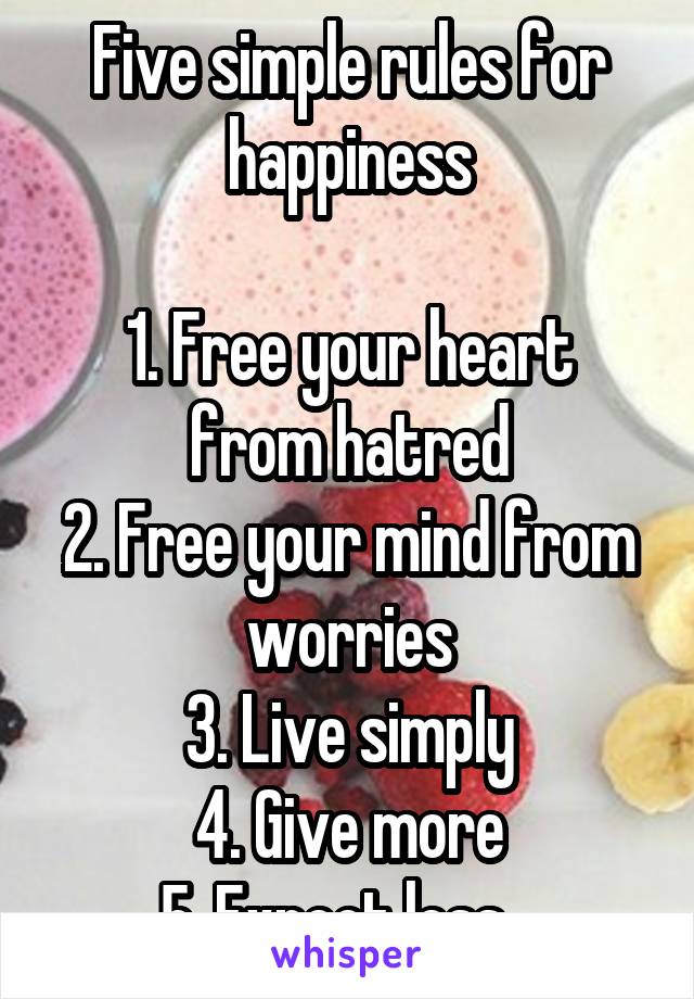 Five simple rules for happiness

1. Free your heart from hatred
2. Free your mind from worries
3. Live simply
4. Give more
5. Expect less...
