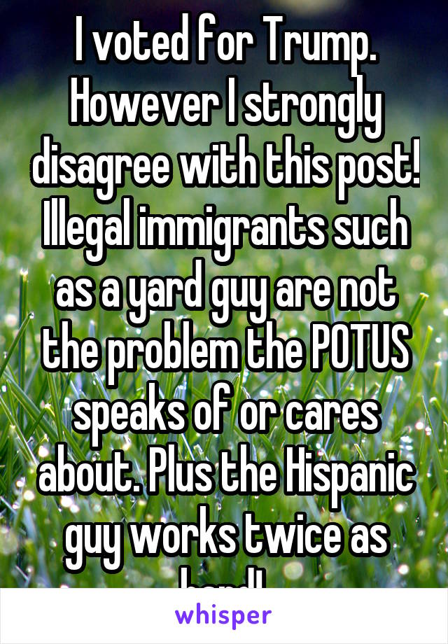 I voted for Trump. However I strongly disagree with this post! Illegal immigrants such as a yard guy are not the problem the POTUS speaks of or cares about. Plus the Hispanic guy works twice as hard! 