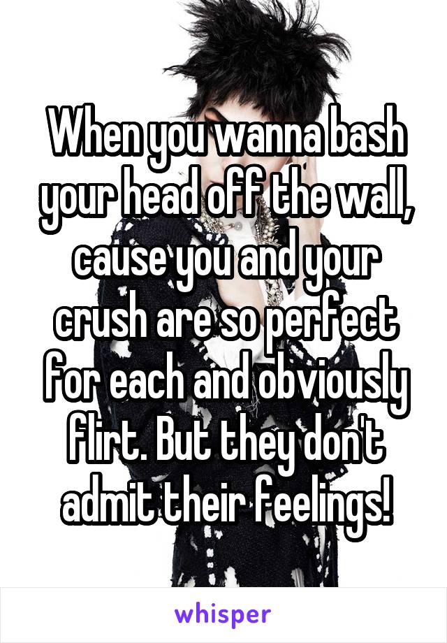 When you wanna bash your head off the wall, cause you and your crush are so perfect for each and obviously flirt. But they don't admit their feelings!