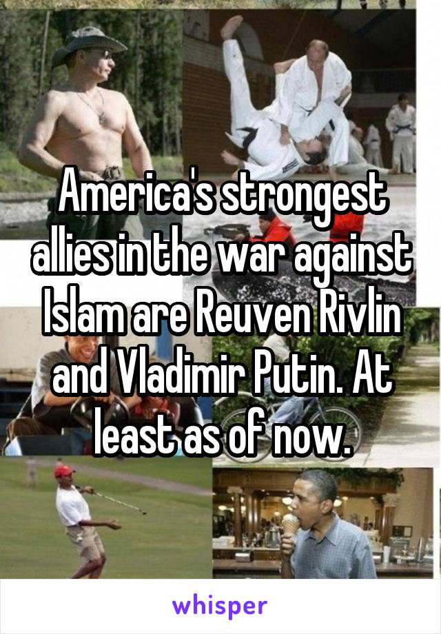 America's strongest allies in the war against Islam are Reuven Rivlin and Vladimir Putin. At least as of now.