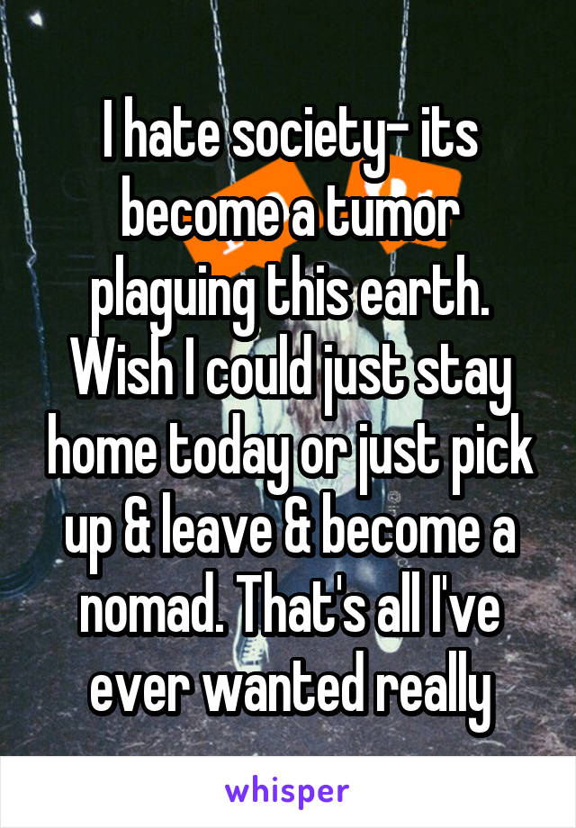 I hate society- its become a tumor plaguing this earth. Wish I could just stay home today or just pick up & leave & become a nomad. That's all I've ever wanted really