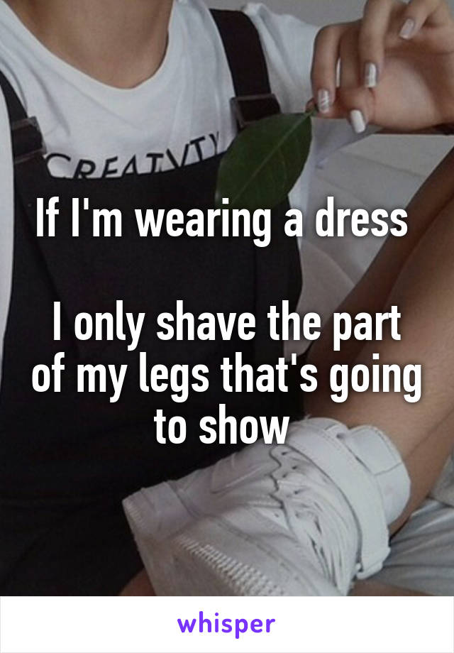 If I'm wearing a dress 

I only shave the part of my legs that's going to show 