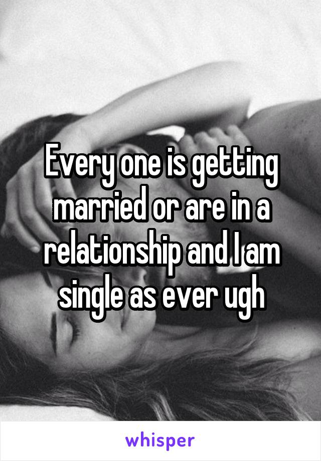 Every one is getting married or are in a relationship and I am single as ever ugh