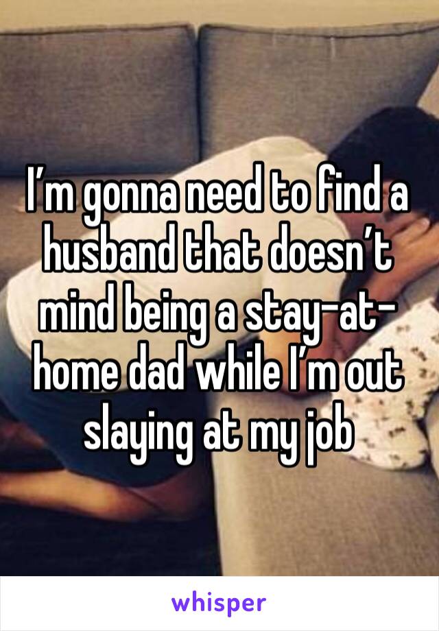 I’m gonna need to find a husband that doesn’t mind being a stay-at-home dad while I’m out slaying at my job 