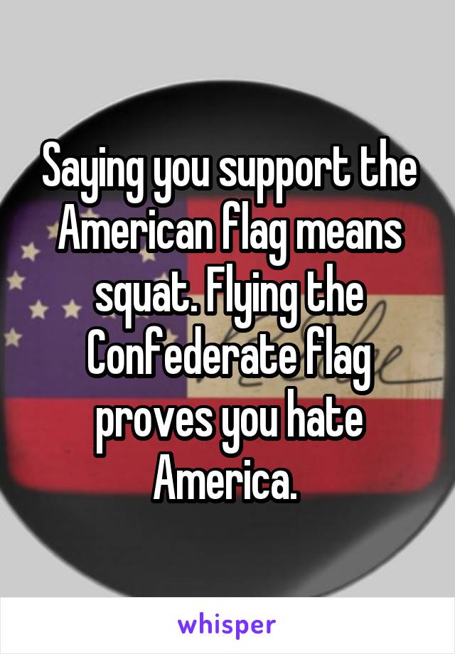 Saying you support the American flag means squat. Flying the Confederate flag proves you hate America. 