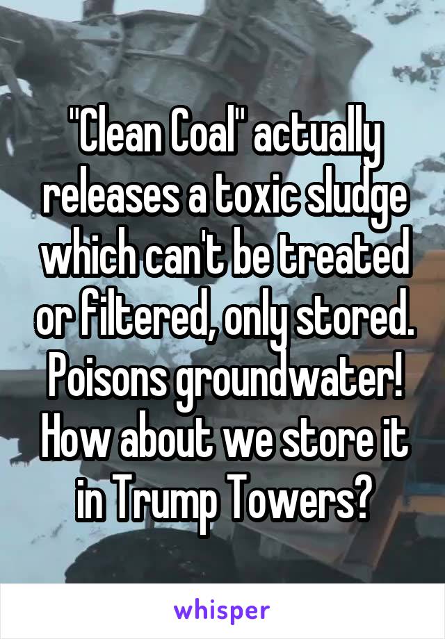 "Clean Coal" actually releases a toxic sludge which can't be treated or filtered, only stored. Poisons groundwater! How about we store it in Trump Towers?