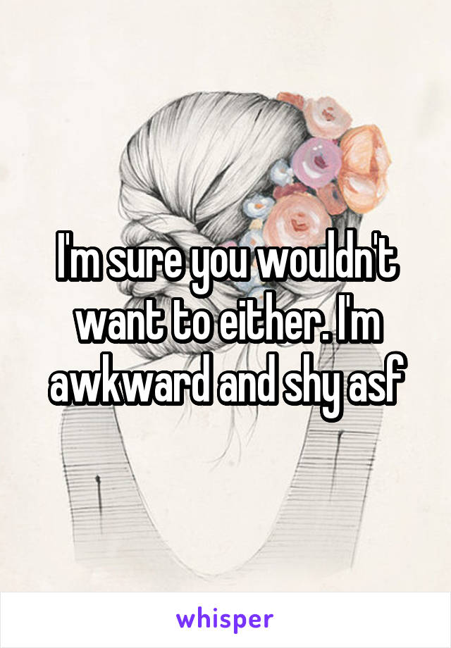 I'm sure you wouldn't want to either. I'm awkward and shy asf
