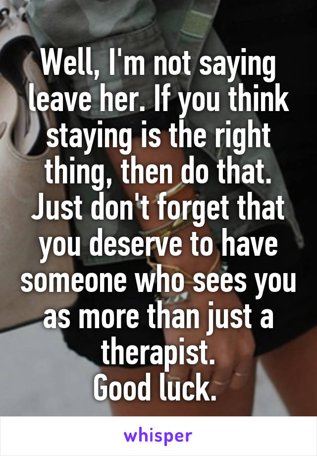 Well, I'm not saying leave her. If you think staying is the right thing, then do that. Just don't forget that you deserve to have someone who sees you as more than just a therapist.
Good luck. 