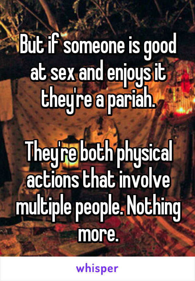 But if someone is good at sex and enjoys it they're a pariah.

They're both physical actions that involve multiple people. Nothing more.