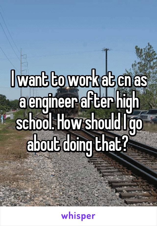 I want to work at cn as a engineer after high school. How should I go about doing that? 