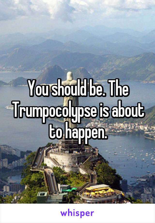 You should be. The Trumpocolypse is about to happen.
