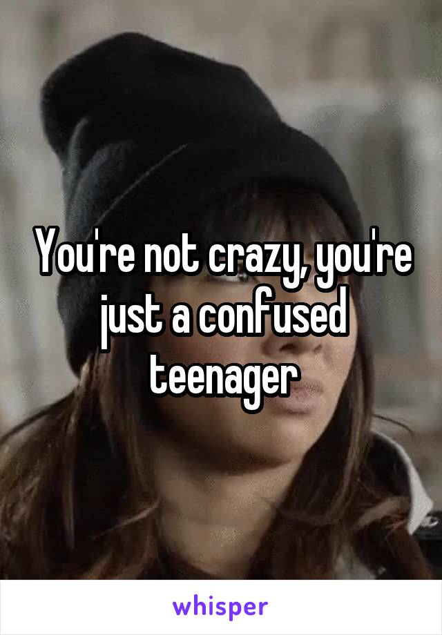 You're not crazy, you're just a confused teenager
