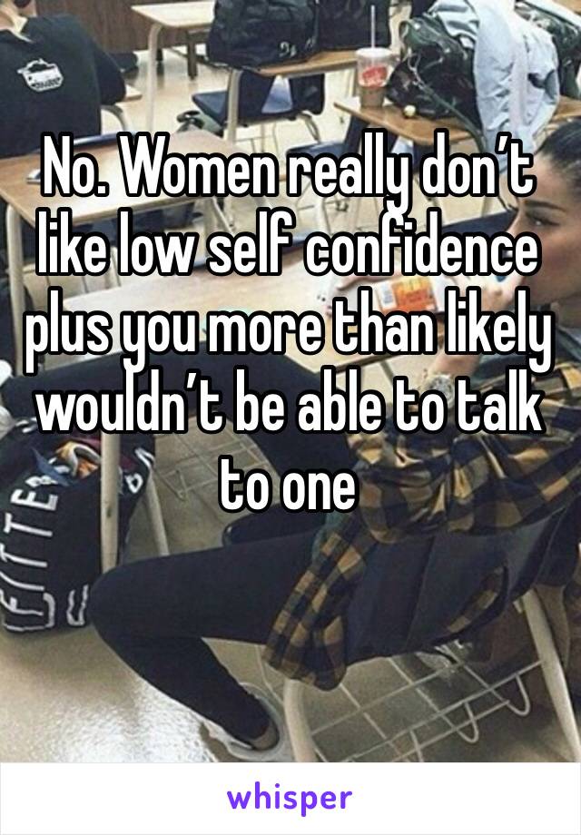 No. Women really don’t like low self confidence plus you more than likely wouldn’t be able to talk to one 