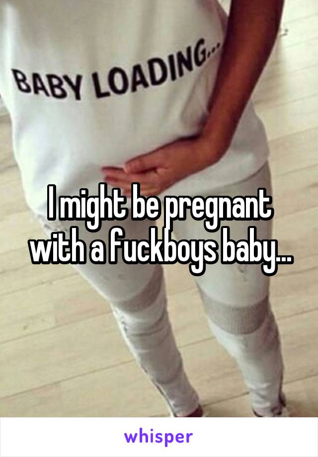 I might be pregnant with a fuckboys baby...
