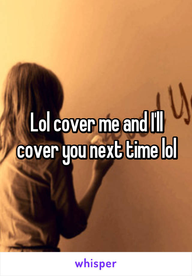 Lol cover me and I'll cover you next time lol