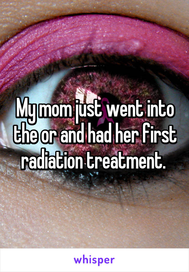 My mom just went into the or and had her first radiation treatment. 
