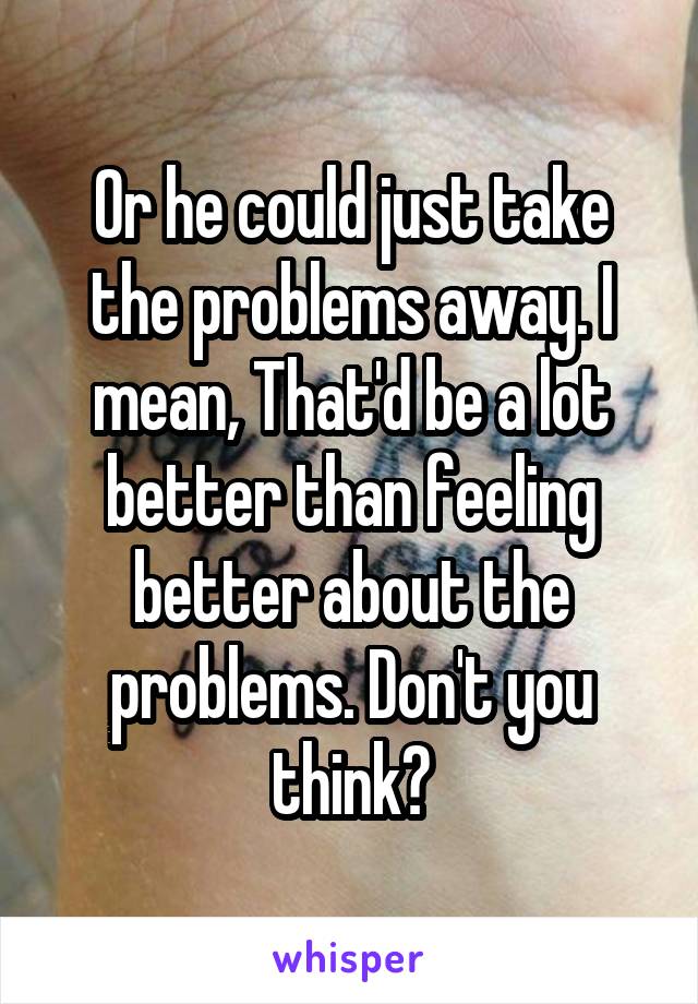 Or he could just take the problems away. I mean, That'd be a lot better than feeling better about the problems. Don't you think?