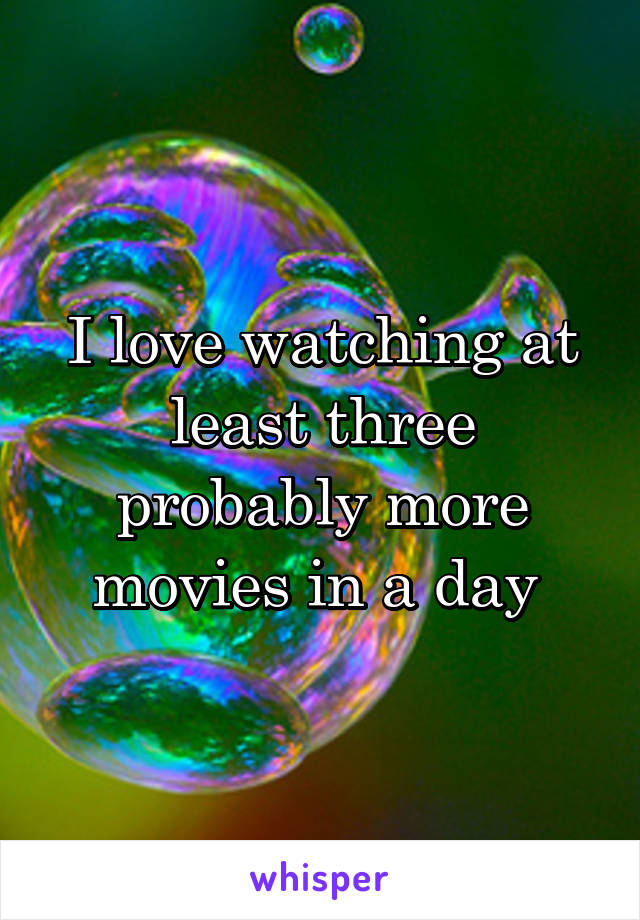 I love watching at least three probably more movies in a day 
