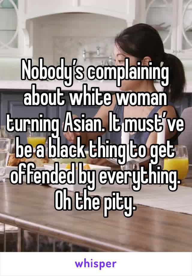 Nobody’s complaining about white woman turning Asian. It must’ve be a black thing to get offended by everything. 
Oh the pity. 