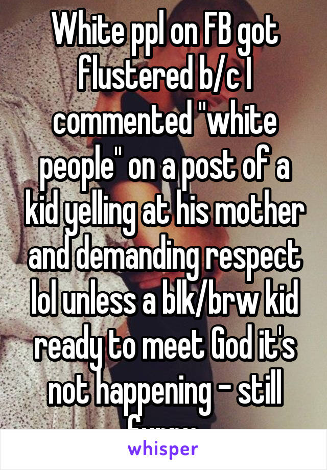 White ppl on FB got flustered b/c I commented "white people" on a post of a kid yelling at his mother and demanding respect lol unless a blk/brw kid ready to meet God it's not happening - still funny 