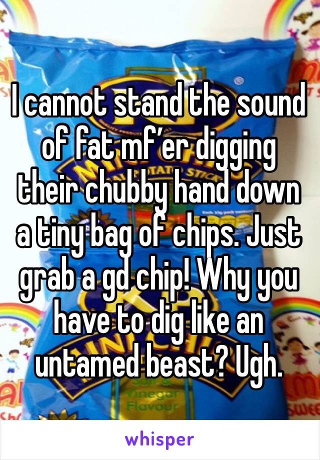 I cannot stand the sound of fat mf’er digging their chubby hand down a tiny bag of chips. Just grab a gd chip! Why you have to dig like an untamed beast? Ugh. 