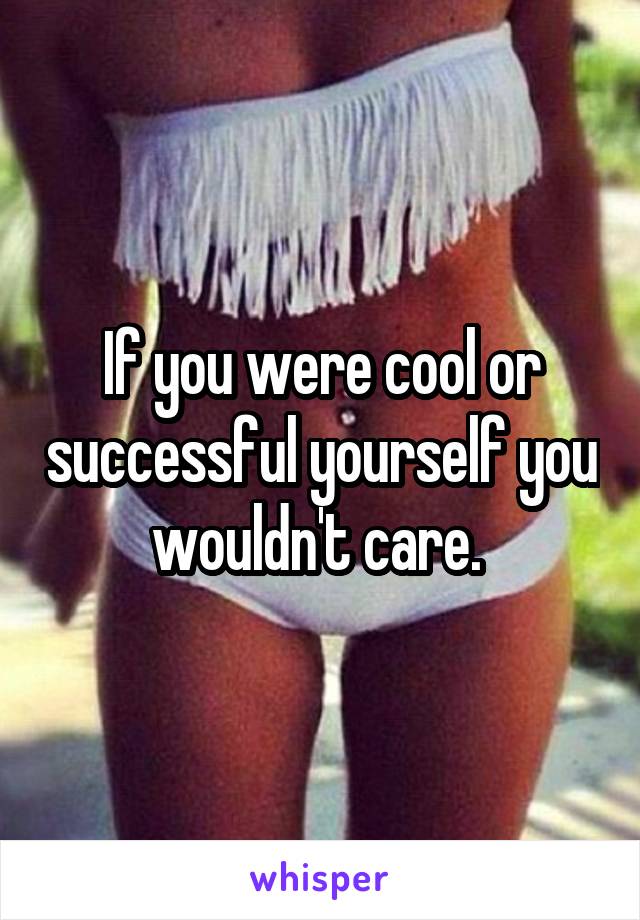 If you were cool or successful yourself you wouldn't care. 