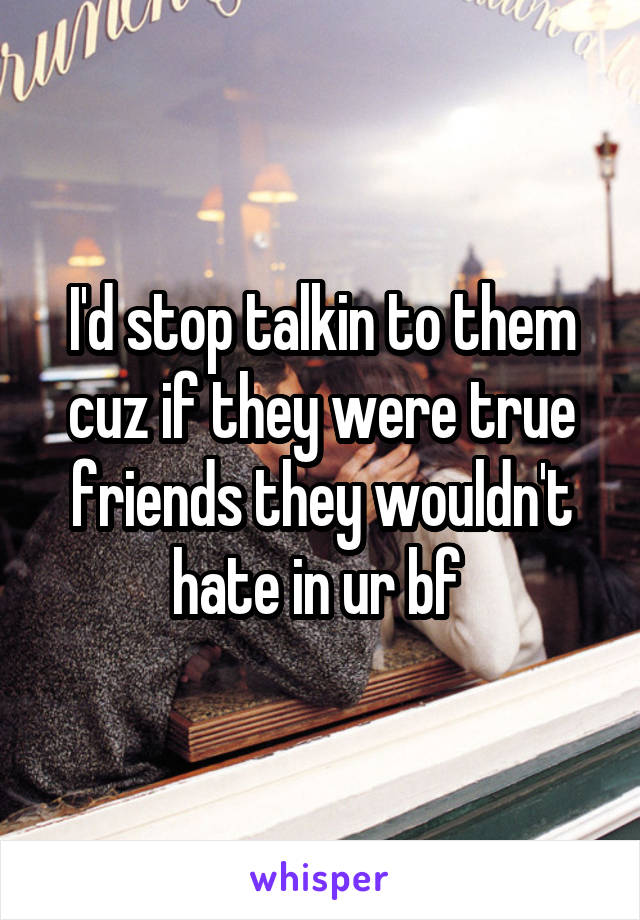 I'd stop talkin to them cuz if they were true friends they wouldn't hate in ur bf 